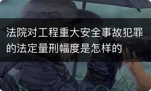 法院对工程重大安全事故犯罪的法定量刑幅度是怎样的