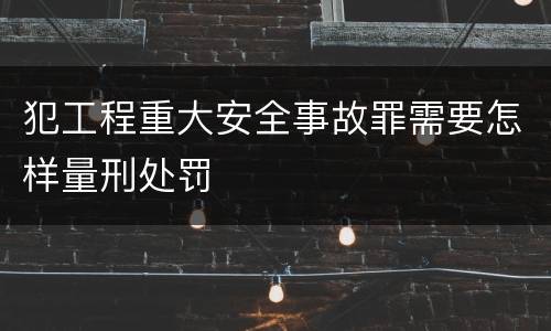 犯工程重大安全事故罪需要怎样量刑处罚