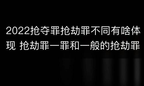 2022抢夺罪抢劫罪不同有啥体现 抢劫罪一罪和一般的抢劫罪