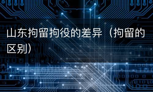 山东拘留拘役的差异（拘留的区别）