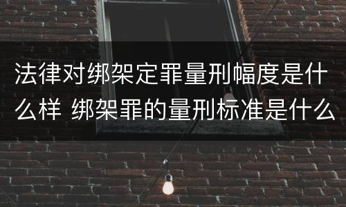 法律对绑架定罪量刑幅度是什么样 绑架罪的量刑标准是什么?