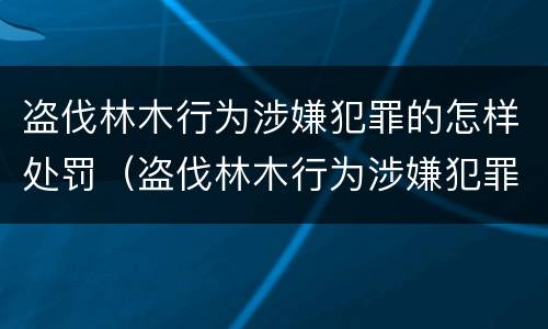 盗伐林木行为涉嫌犯罪的怎样处罚（盗伐林木行为涉嫌犯罪的怎样处罚呢）