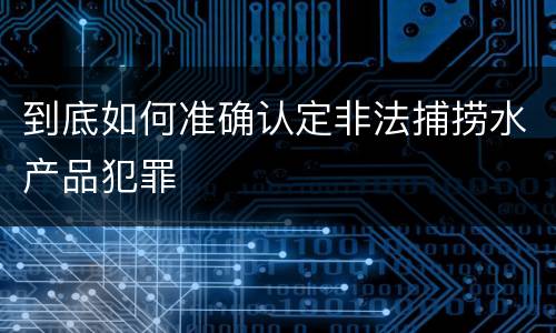 到底如何准确认定非法捕捞水产品犯罪