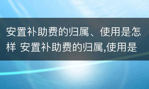安置补助费的归属、使用是怎样 安置补助费的归属,使用是怎样的