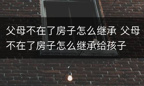 父母不在了房子怎么继承 父母不在了房子怎么继承给孩子