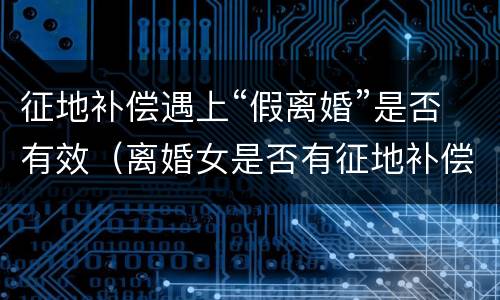 征地补偿遇上“假离婚”是否有效（离婚女是否有征地补偿款）