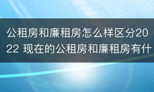 公租房和廉租房怎么样区分2022 现在的公租房和廉租房有什么区别