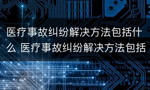 医疗事故纠纷解决方法包括什么 医疗事故纠纷解决方法包括什么内容