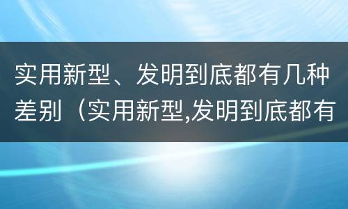 实用新型、发明到底都有几种差别（实用新型,发明到底都有几种差别）