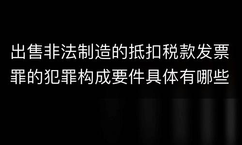 出售非法制造的抵扣税款发票罪的犯罪构成要件具体有哪些
