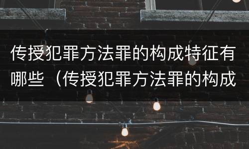 传授犯罪方法罪的构成特征有哪些（传授犯罪方法罪的构成特征有哪些要件）