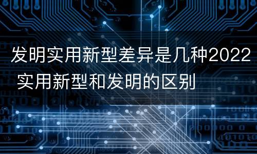发明实用新型差异是几种2022 实用新型和发明的区别