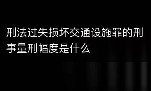 刑法过失损坏交通设施罪的刑事量刑幅度是什么