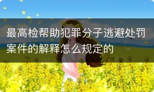 最高检帮助犯罪分子逃避处罚案件的解释怎么规定的