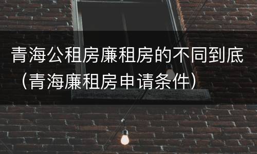 青海公租房廉租房的不同到底（青海廉租房申请条件）