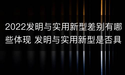 2022发明与实用新型差别有哪些体现 发明与实用新型是否具有实用性