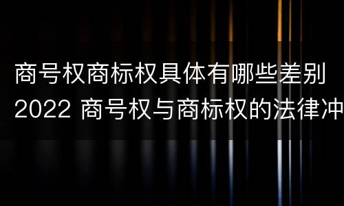 商号权商标权具体有哪些差别2022 商号权与商标权的法律冲突与解决