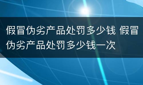 假冒伪劣产品处罚多少钱 假冒伪劣产品处罚多少钱一次