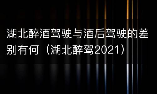 湖北醉酒驾驶与酒后驾驶的差别有何（湖北醉驾2021）