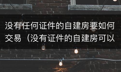 没有任何证件的自建房要如何交易（没有证件的自建房可以买吗）