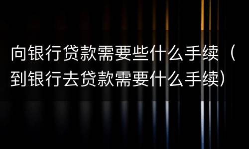 向银行贷款需要些什么手续（到银行去贷款需要什么手续）