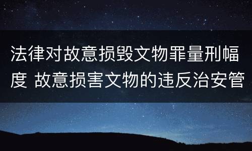 法律对故意损毁文物罪量刑幅度 故意损害文物的违反治安管理行为侵害的对象是