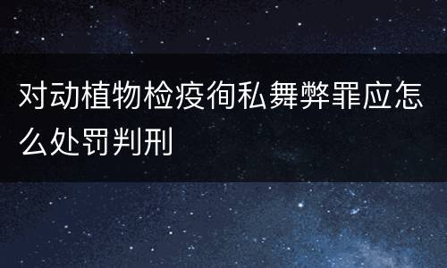 对动植物检疫徇私舞弊罪应怎么处罚判刑