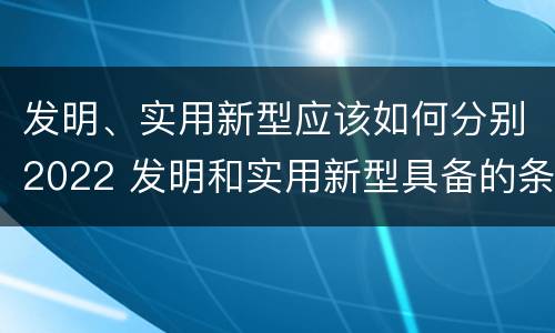 发明、实用新型应该如何分别2022 发明和实用新型具备的条件