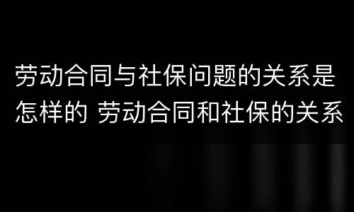 劳动合同与社保问题的关系是怎样的 劳动合同和社保的关系