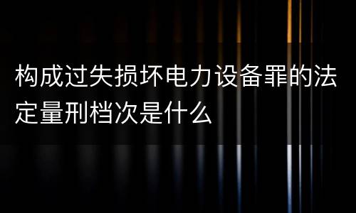 构成过失损坏电力设备罪的法定量刑档次是什么