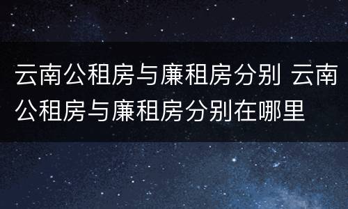 云南公租房与廉租房分别 云南公租房与廉租房分别在哪里