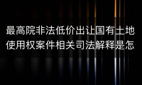 最高院非法低价出让国有土地使用权案件相关司法解释是怎样的