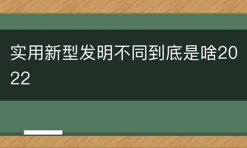 实用新型发明不同到底是啥2022