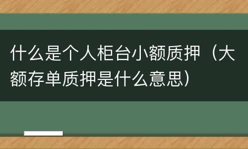 什么是个人柜台小额质押（大额存单质押是什么意思）