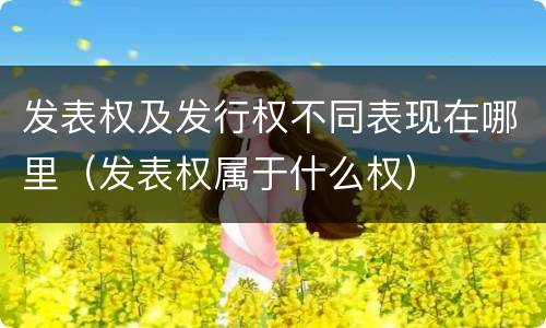 发表权及发行权不同表现在哪里（发表权属于什么权）