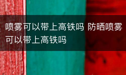 喷雾可以带上高铁吗 防晒喷雾可以带上高铁吗