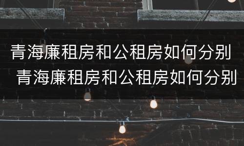 青海廉租房和公租房如何分别 青海廉租房和公租房如何分别出租