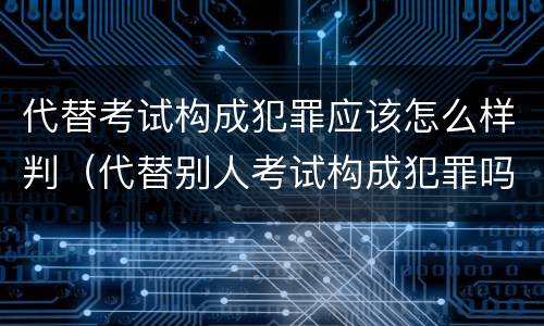代替考试构成犯罪应该怎么样判（代替别人考试构成犯罪吗）