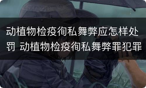 动植物检疫徇私舞弊应怎样处罚 动植物检疫徇私舞弊罪犯罪主体