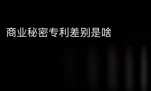 商业秘密专利差别是啥