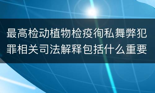 最高检动植物检疫徇私舞弊犯罪相关司法解释包括什么重要内容