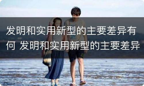 发明和实用新型的主要差异有何 发明和实用新型的主要差异有何特点