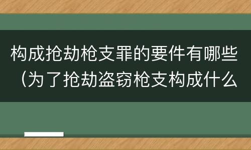 构成抢劫枪支罪的要件有哪些（为了抢劫盗窃枪支构成什么罪）