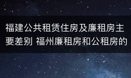 福建公共租赁住房及廉租房主要差别 福州廉租房和公租房的区别