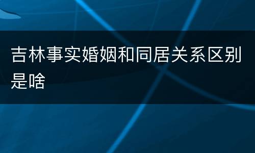 吉林事实婚姻和同居关系区别是啥
