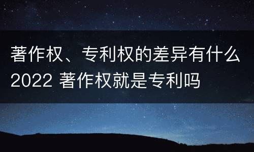 著作权、专利权的差异有什么2022 著作权就是专利吗