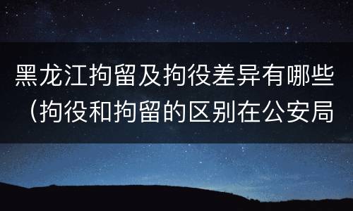 黑龙江拘留及拘役差异有哪些（拘役和拘留的区别在公安局）