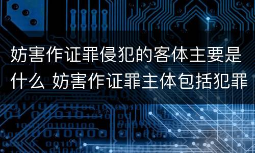 妨害作证罪侵犯的客体主要是什么 妨害作证罪主体包括犯罪人吗