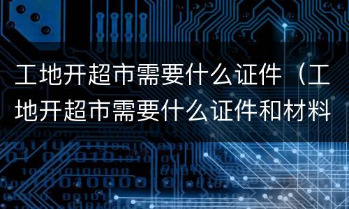 工地开超市需要什么证件（工地开超市需要什么证件和材料）