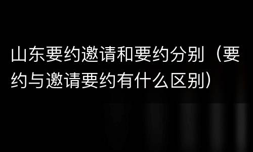 山东要约邀请和要约分别（要约与邀请要约有什么区别）